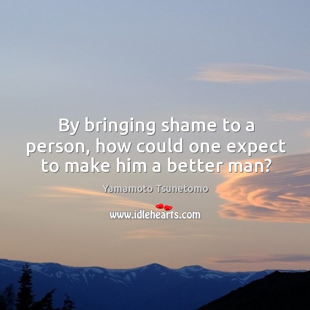 By bringing shame to a person, how could one expect to make him a better man? Yamamoto Tsunetomo Picture Quote