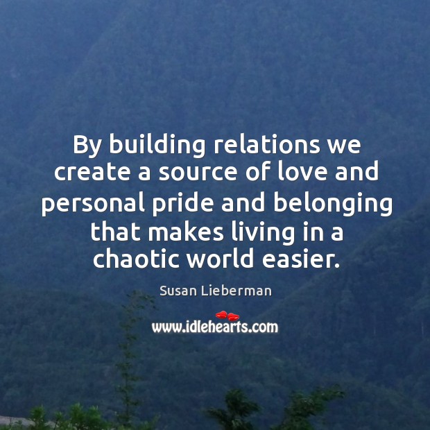 By building relations we create a source of love and personal pride and belonging that makes living in a chaotic world easier. Susan Lieberman Picture Quote