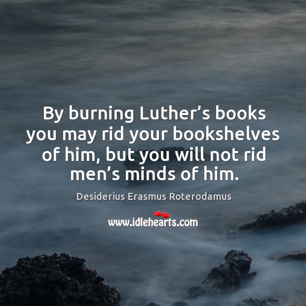 By burning luther’s books you may rid your bookshelves of him, but you will not rid men’s minds of him. Desiderius Erasmus Roterodamus Picture Quote