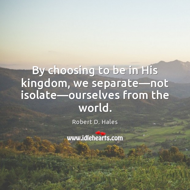 By choosing to be in His kingdom, we separate—not isolate—ourselves from the world. Robert D. Hales Picture Quote