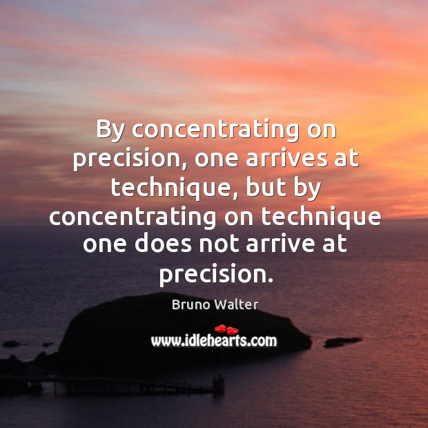 By concentrating on precision, one arrives at technique, but by concentrating on 