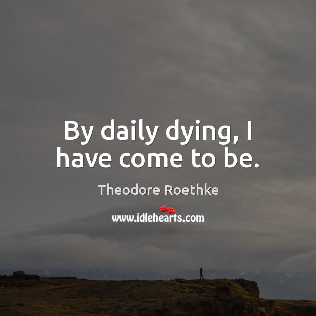 By daily dying, I have come to be. Theodore Roethke Picture Quote