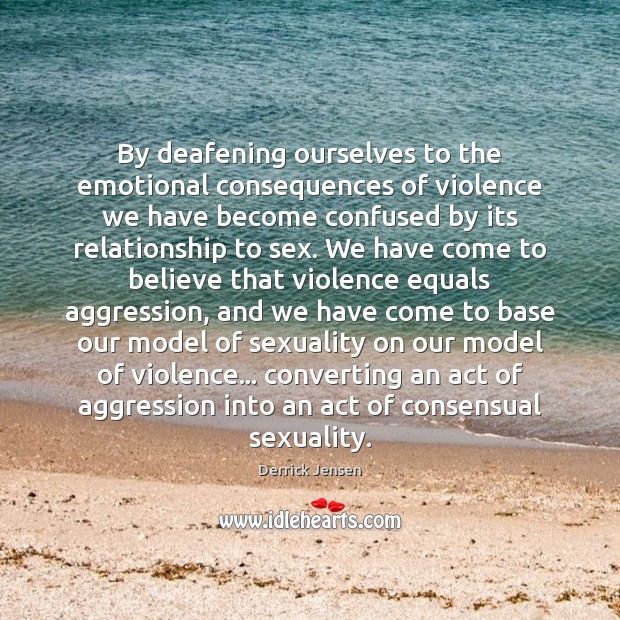 By deafening ourselves to the emotional consequences of violence we have become Derrick Jensen Picture Quote