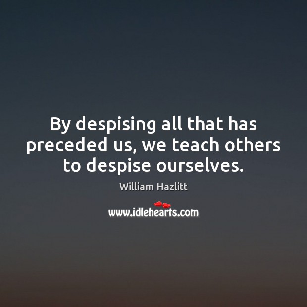 By despising all that has preceded us, we teach others to despise ourselves. William Hazlitt Picture Quote