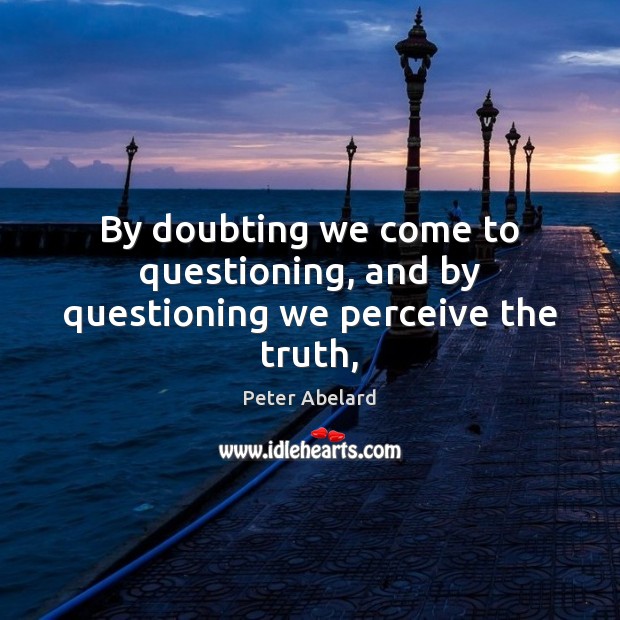 By doubting we come to questioning, and by questioning we perceive the truth, Peter Abelard Picture Quote