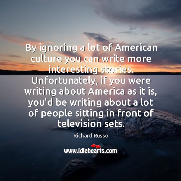 By ignoring a lot of american culture you can write more interesting stories. Richard Russo Picture Quote