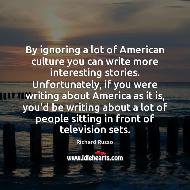 By ignoring a lot of American culture you can write more interesting Richard Russo Picture Quote