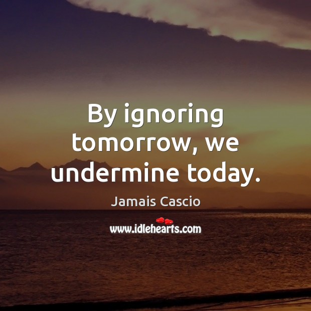 By ignoring tomorrow, we undermine today. Image