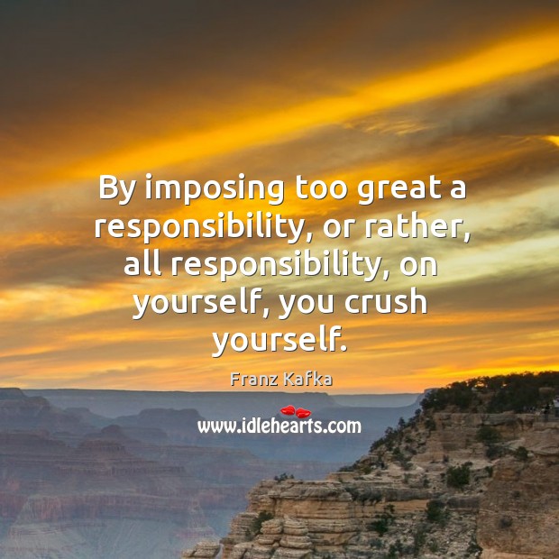 By imposing too great a responsibility, or rather, all responsibility, on yourself, you crush yourself. Franz Kafka Picture Quote
