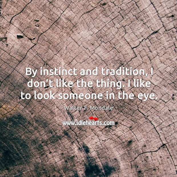 By instinct and tradition, I don’t like the thing. I like to look someone in the eye. Walter F. Mondale Picture Quote