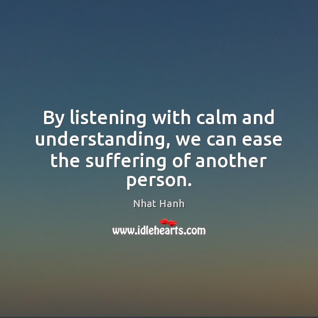 By listening with calm and understanding, we can ease the suffering of another person. Nhat Hanh Picture Quote
