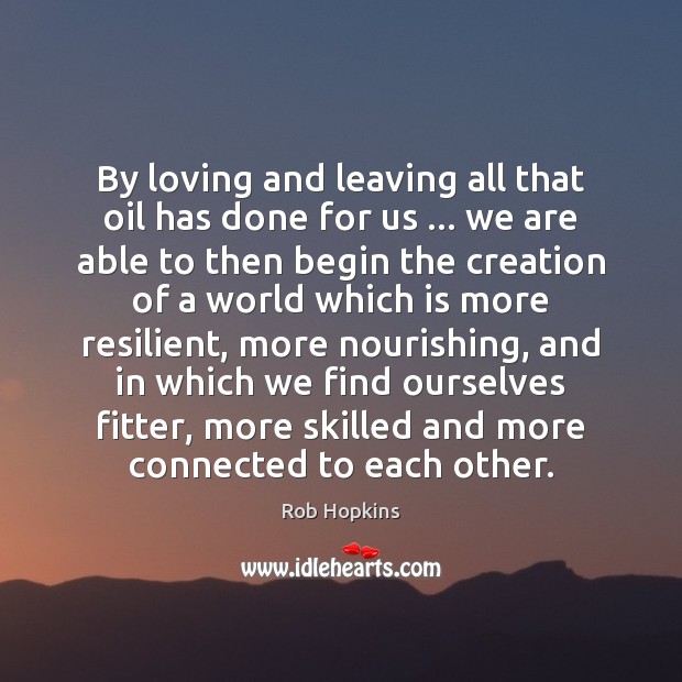 By loving and leaving all that oil has done for us … we Rob Hopkins Picture Quote