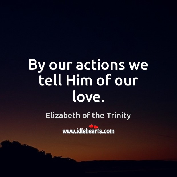 By our actions we tell Him of our love. Elizabeth of the Trinity Picture Quote