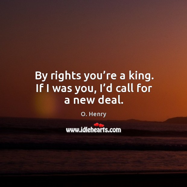 By rights you’re a king. If I was you, I’d call for a new deal. O. Henry Picture Quote