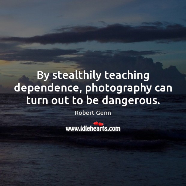 By stealthily teaching dependence, photography can turn out to be dangerous. Robert Genn Picture Quote