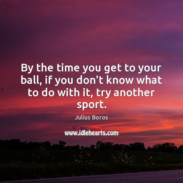 By the time you get to your ball, if you don’t know what to do with it, try another sport. Image