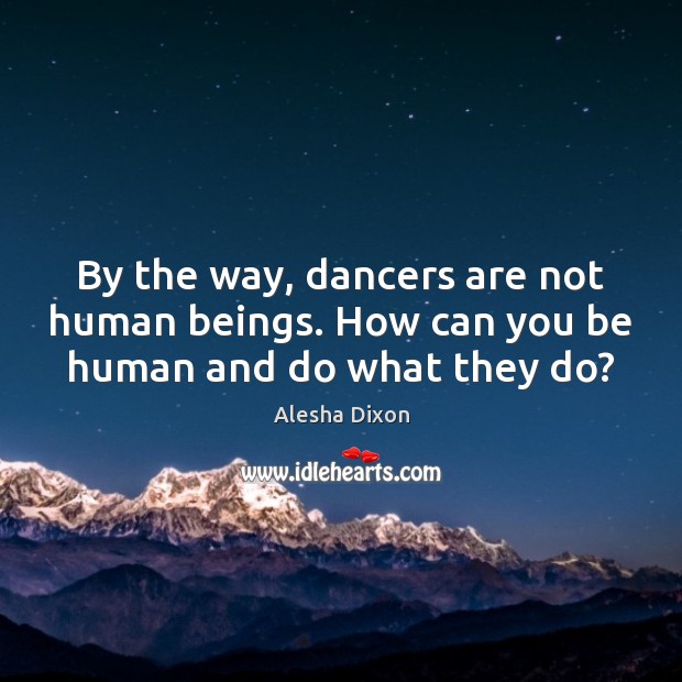 By the way, dancers are not human beings. How can you be human and do what they do? 
