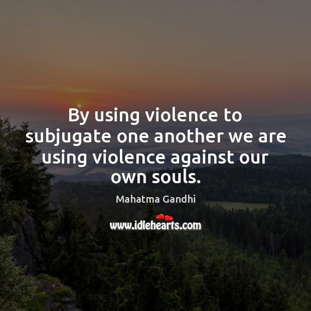 By using violence to subjugate one another we are using violence against our own souls. Image