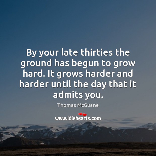 By your late thirties the ground has begun to grow hard. It 