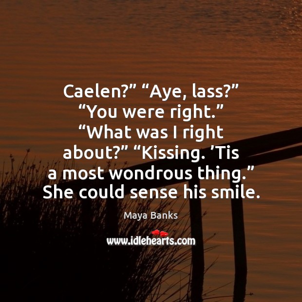 Caelen?” “Aye, lass?” “You were right.” “What was I right about?” “Kissing. ’ Maya Banks Picture Quote