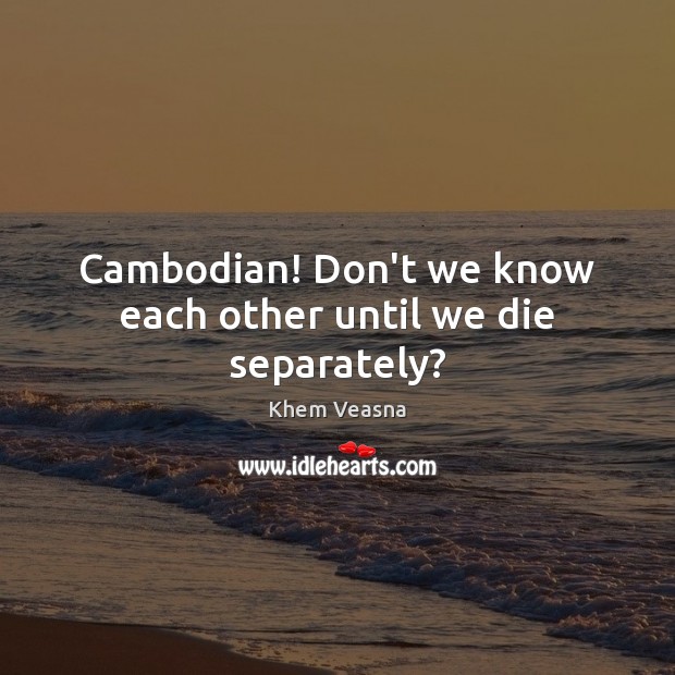 Cambodian! Don’t we know each other until we die separately? Khem Veasna Picture Quote
