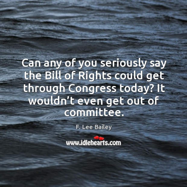 Can any of you seriously say the bill of rights could get through congress today? it wouldn’t even get out of committee. F. Lee Bailey Picture Quote