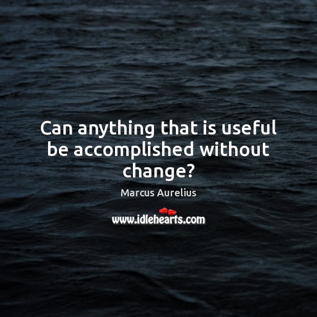 Can anything that is useful be accomplished without change? Marcus Aurelius Picture Quote