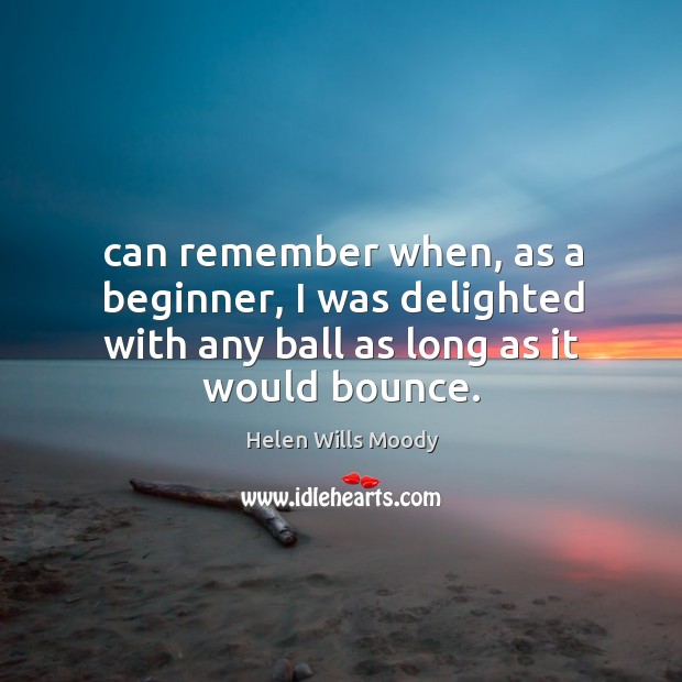 Can remember when, as a beginner, I was delighted with any ball as long as it would bounce. Helen Wills Moody Picture Quote