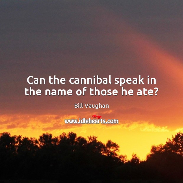 Can the cannibal speak in the name of those he ate? Bill Vaughan Picture Quote