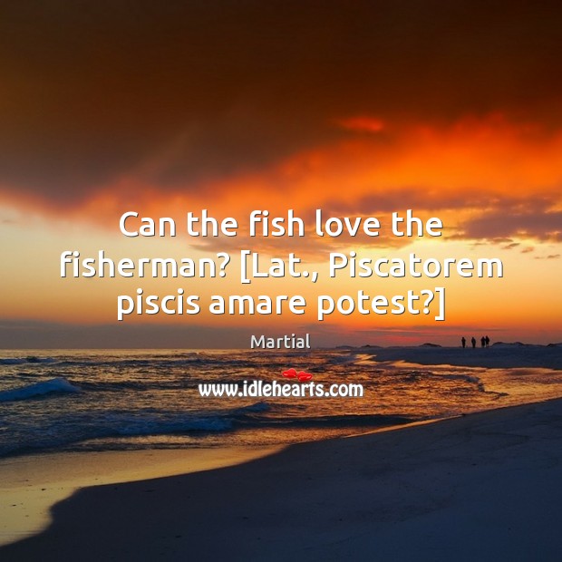 Can the fish love the fisherman? [Lat., Piscatorem piscis amare potest?] Martial Picture Quote