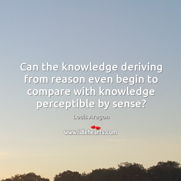 Can the knowledge deriving from reason even begin to compare with knowledge perceptible by sense? Louis Aragon Picture Quote