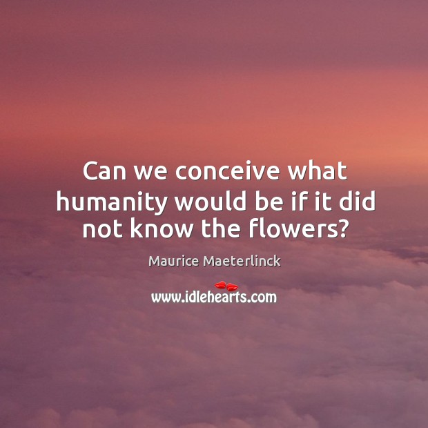 Can we conceive what humanity would be if it did not know the flowers? Maurice Maeterlinck Picture Quote