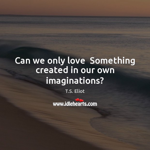 Can we only love  Something created in our own imaginations? T.S. Eliot Picture Quote