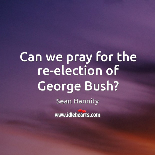 Can we pray for the re-election of george bush? Sean Hannity Picture Quote