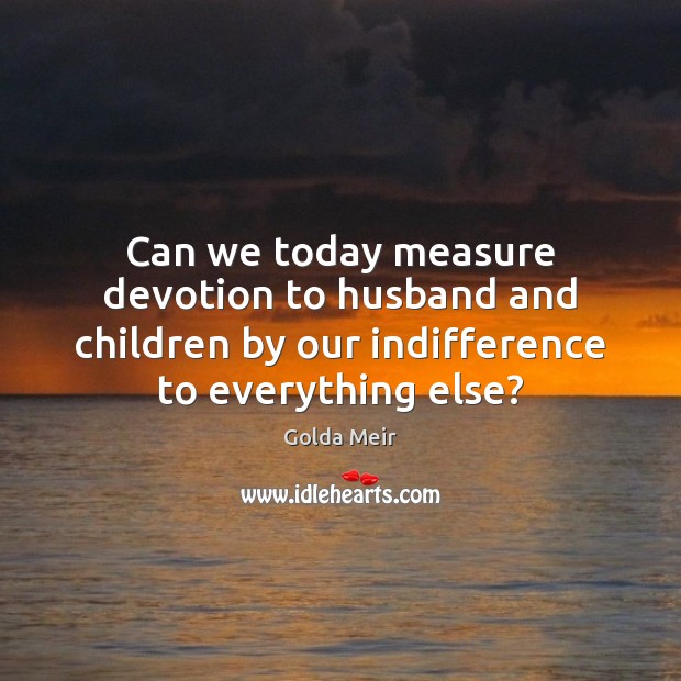 Can we today measure devotion to husband and children by our indifference Golda Meir Picture Quote