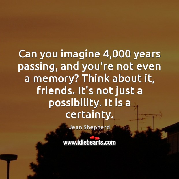 Can you imagine 4,000 years passing, and you’re not even a memory? Think Jean Shepherd Picture Quote