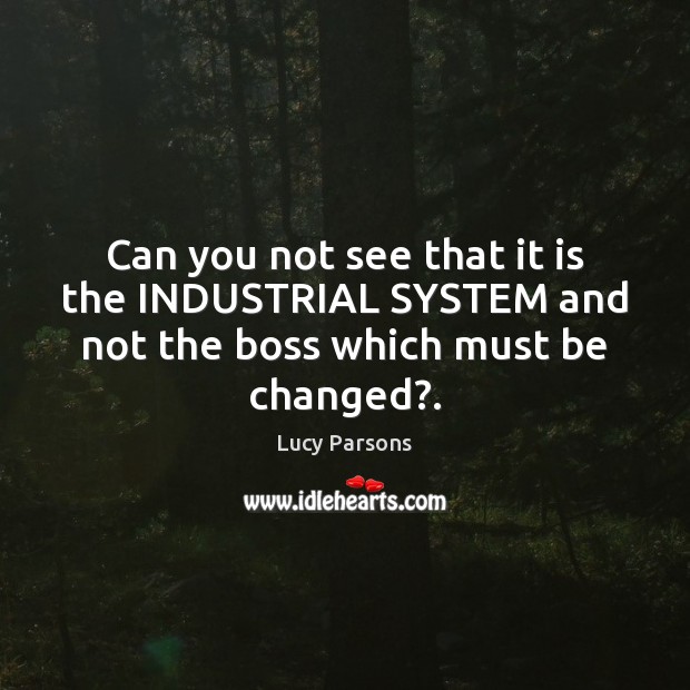 Can you not see that it is the INDUSTRIAL SYSTEM and not the boss which must be changed?. Lucy Parsons Picture Quote