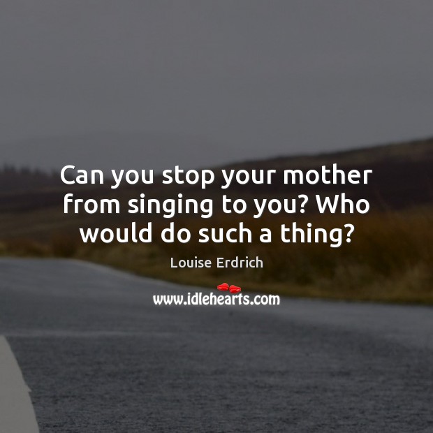 Can you stop your mother from singing to you? Who would do such a thing? Louise Erdrich Picture Quote