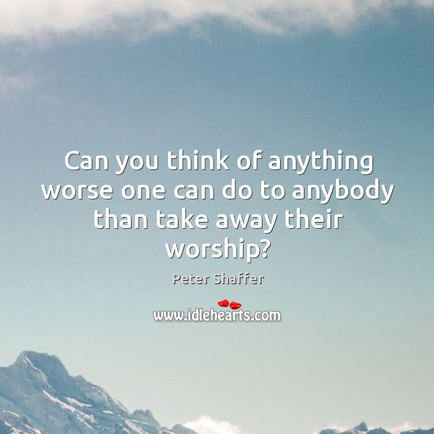 Can you think of anything worse one can do to anybody than take away their worship? Peter Shaffer Picture Quote