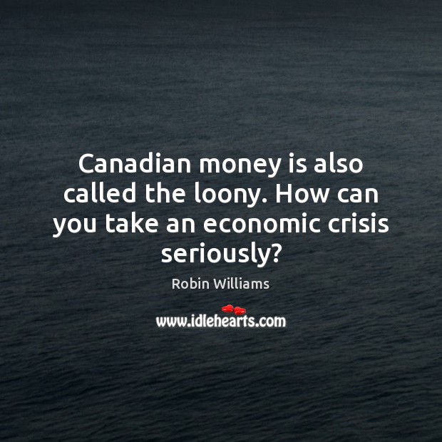 Canadian money is also called the loony. How can you take an economic crisis seriously? Robin Williams Picture Quote