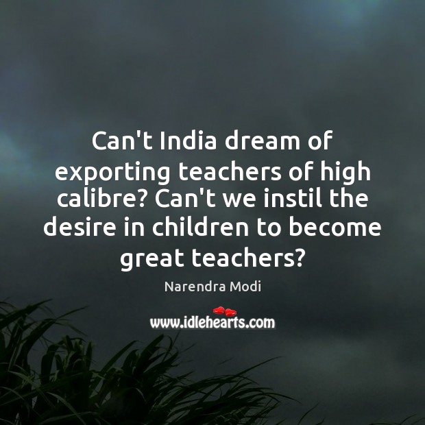 Can’t India dream of exporting teachers of high calibre? Can’t we instil Narendra Modi Picture Quote