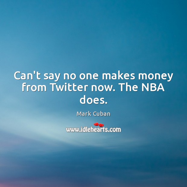 Can’t say no one makes money from Twitter now. The NBA does. Mark Cuban Picture Quote