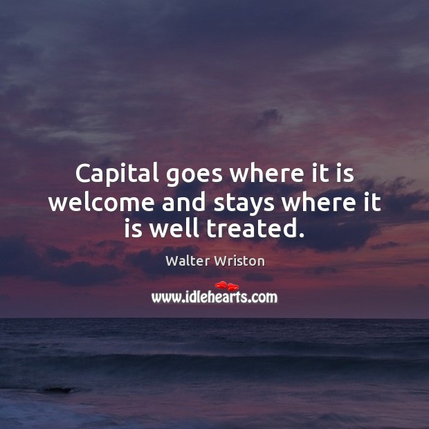 Capital goes where it is welcome and stays where it is well treated. Walter Wriston Picture Quote