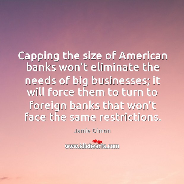 Capping the size of american banks won’t eliminate the needs of big businesses Jamie Dimon Picture Quote