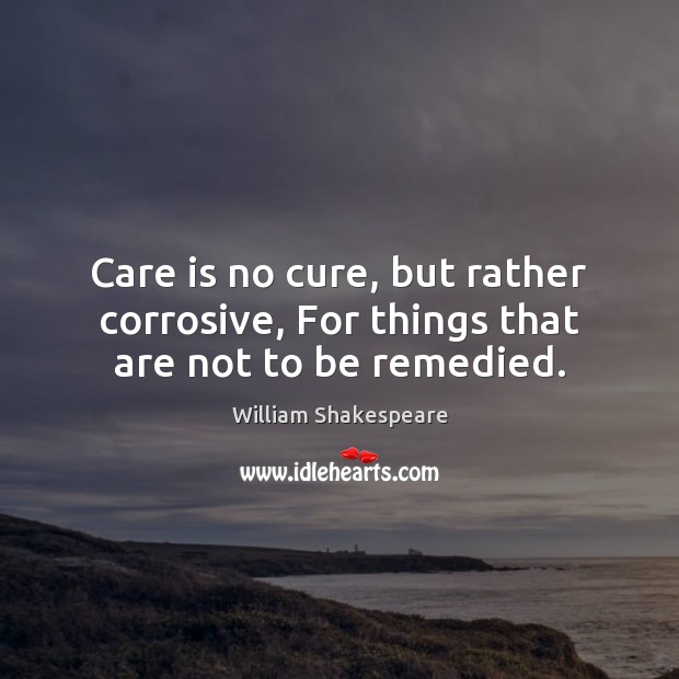 Care is no cure, but rather corrosive, For things that are not to be remedied. Care Quotes Image