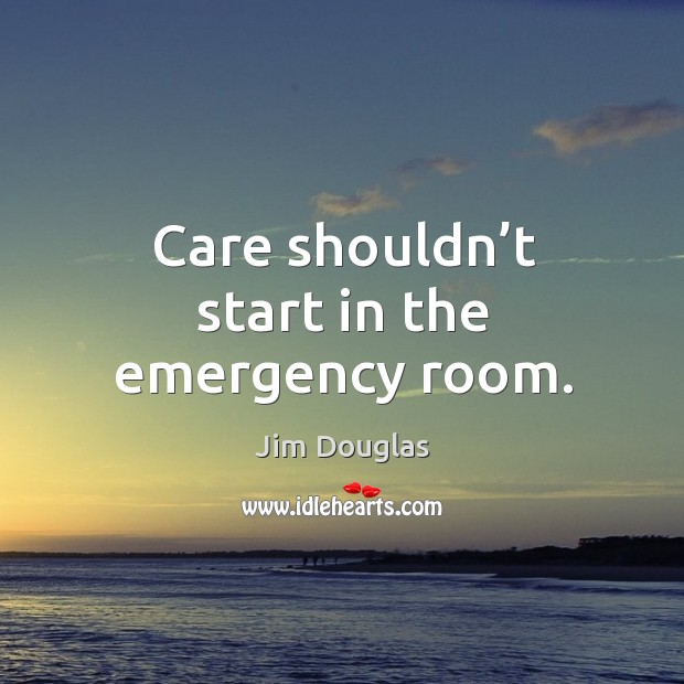 Care shouldn’t start in the emergency room. Jim Douglas Picture Quote