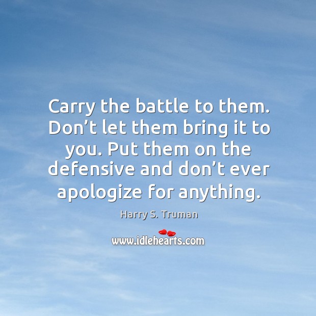 Carry the battle to them. Don’t let them bring it to you. Put them on the defensive and don’t ever apologize for anything. Harry S. Truman Picture Quote