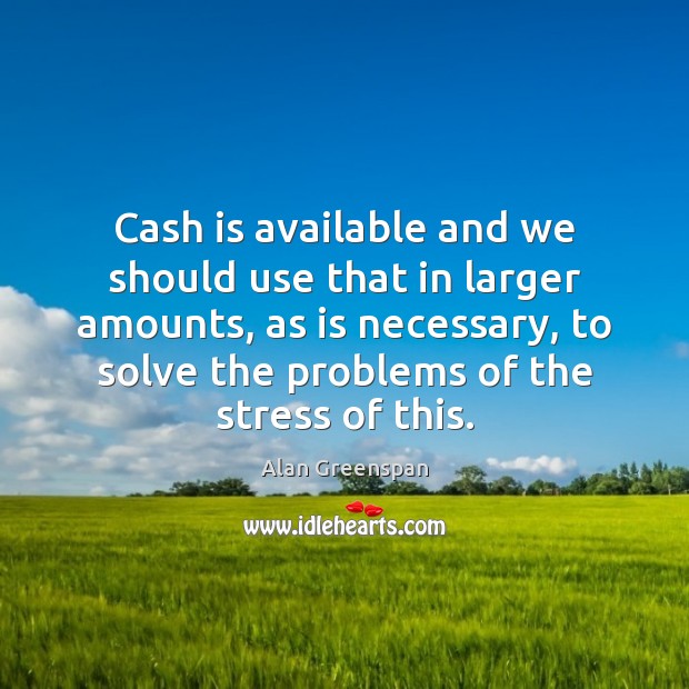 Cash is available and we should use that in larger amounts, as Alan Greenspan Picture Quote