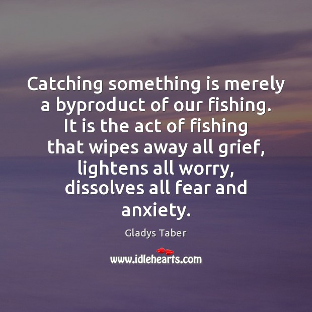 Catching something is merely a byproduct of our fishing. It is the 