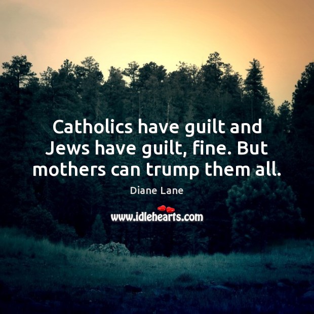 Catholics have guilt and Jews have guilt, fine. But mothers can trump them all. Diane Lane Picture Quote